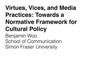 Virtues, Vices, and Media
Practices: Towards a
Normative Framework for
Cultural Policy
Benjamin Woo
School of Communication
Simon Fraser University
 
