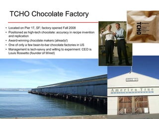 TCHO Chocolate Factory
• Located on Pier 17, SF; factory opened Fall 2008
• Positioned as high-tech chocolate: accuracy in recipe invention
  and replication
• Award-winning chocolate makers (already!)
• One of only a few bean-to-bar chocolate factories in US
• Management is tech-savvy and willing to experiment: CEO is
  Louis Rossetto (founder of Wired)
 