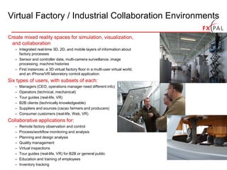 Virtual Factory / Industrial Collaboration Environments

Create mixed reality spaces for simulation, visualization,
 and collaboration
   – Integrated real-time 3D, 2D, and mobile layers of information about
     factory processes
   – Sensor and controller data, multi-camera surveillance, image
     processing, machine histories
   – First instances: a 3D virtual factory floor in a multi-user virtual world,
     and an iPhone/VR laboratory control application
Six types of users, with subsets of each:
   –   Managers (CEO, operations manager need different info)
   –   Operators (technical, mechanical)
   –   Tour guides (real-life, VR)
   –   B2B clients (technically knowledgeable)
   –   Suppliers and sources (cacao farmers and producers)
   –   Consumer customers (real-life, Web, VR)
Collaborative applications for:
   –   Remote factory observation and control
   –   Process/workflow monitoring and analysis
   –   Planning and design analysis
   –   Quality management
   –   Virtual inspections
   –   Tour guides (real-life, VR) for B2B or general public
   –   Education and training of employees
   –   Inventory tracking
 