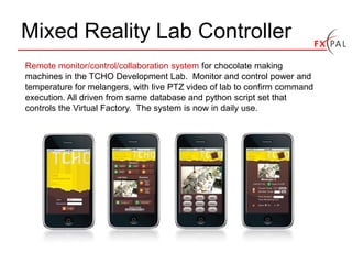 Mixed Reality Lab Controller
Remote monitor/control/collaboration system for chocolate making
machines in the TCHO Development Lab. Monitor and control power and
temperature for melangers, with live PTZ video of lab to confirm command
execution. All driven from same database and python script set that
controls the Virtual Factory. The system is now in daily use.
 