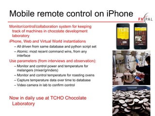 Mobile remote control on iPhone
Monitor/control/collaboration system for keeping
  track of machines in chocolate development
  laboratory
iPhone, Web and Virtual World instantiations
  – All driven from same database and python script set
  – Atomic: most recent command wins, from any
    interface
Use parameters (from interviews and observation):
  – Monitor and control power and temperature for
    melangers (mixer/grinders)
  – Monitor and control temperature for roasting ovens
  – Capture temperature data over time to database
  – Video camera in lab to confirm control


Now in daily use at TCHO Chocolate
 Laboratory
 