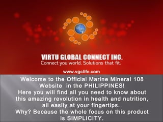 www.vgclife.com
  Welcome to the Official Marine Mineral 108
        Website in the PHILIPPINES!
 Here you will find all you need to know about
this amazing revolution in health and nutrition,
         all easily at your fingertips.
Why? Because the whole focus on this product
                 is SIMPLICITY.
 