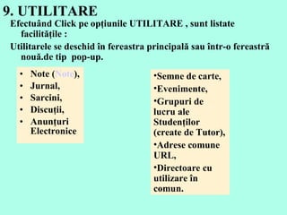 9. UTILITARE  Note ( Note ),  Jurnal,  Sarcini,  Discuţii,  Anunţuri Electronice  Efectuând  Click  pe opţiunile UTILITARE   , sunt listate  facilit ăţile :  Utilitarele se deschid în fereastra principală sau într-o fereastră nouă.de tip  pop - up.  Semne de carte ,  Even imente ,  Grupuri de lucru ale  Studen ţilor  ( create de  Tutor),  Adrese comune  URL,  Directoare cu utilizare în comun . 