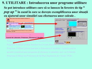 9. UTILITARE :  Introducerea unor programe utilitare Programe Utilitare de Instruire in domeniul Testelor si Masuratorilor de CEM Programe Utilitare pentru Simulari de Circuite Electrice si Electronice  Programe Utilitare pentru Instruire si Efectuarea Calculelor . Aceasta conexiune permite transferul unor programe de efectuare a calculelor care vor fi folosite la efectuarea temelor de casa . Programe Utilitare de Proiectare de tip Placi Imprimate de Circuit / PCB .   Se pot introduce utilitare care să se lanseze în ferestre de tip  “  pop up   ”  în cazul în care se doreşte exemplificarea unor situaţii cu ajutorul   unor simulări sau efectuarea unor calcule . Programe Utilitare pentru Simulari ,  Lucrari de Laborator, Proiectare, Efectuarea Calculelor 