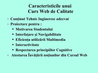 Caracteristicile unui  Curs Web de Calitate Conţinut Tehnic Ingineresc adecvat  Proiectare pentru  :   Motivarea Studentului  Interfa ţare şi  Naviga bilitate  Eficienţa utilizării  Multimedia   Interactivit ate  Respectarea principiilor  Cogniti ve  A testarea Învăţării noţiunilor din  Curs ul Web  