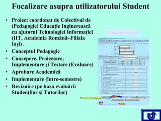 Focalizare asupra utilizatorului Student Proiect coordonat de Colectivul de (Pedagogie) Educaţie Inginerească cu ajutorul Tehnologiei Informaţiei (IIT, Academia Română – Filiala Iaşi) . Conceptul Pedagogic Concepere, Proiectare, Implementare şi Testare (Evaluare) Aprobare Academică Implementare (între-semestre)  Revizuire (pe baza evaluării Studenţilor şi Tutorilor)  Evaluarea Cursului 
