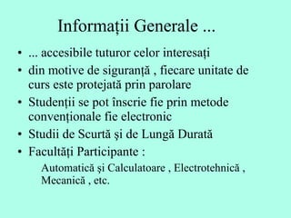 Informaţii Generale ... ... accesibile tuturor celor interesaţi  din motive de siguranţă , fiecare unitate de curs este protejată prin parolare  Studenţii se pot înscrie fie prin metode convenţionale fie electronic  Studii de Scurtă şi de Lungă Durată  Facultăţi Participante :  Automatică şi Calculatoare , Electrotehnică , Mecanică , etc.  