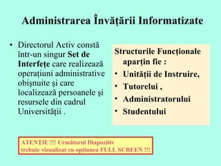 Administrarea Învăţării Informatizate   Directorul  Activ  constă într-un singur  Set de Interfeţe  care realizează operaţiuni administrative obişnuite şi care localizează persoanele şi resursele din cadrul Universităţii .  ATENŢIE !!! Următorul Diapozitiv  trebuie vizualizat cu opţiunea FULL SCREEN !!! Structurile  F uncţionale aparţin fie :  Unităţii de Instruire, Tutorelui ,  Administratorului  Studentului 
