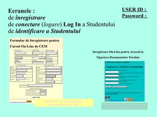 Ecranele :  de  înregistrare de  conectare  ( logare )  Log In  a Studentului  de  identificare a Studentului USER ID  :  Password :  Formular de Inregistrare pentru  Cursul On-Line de CEM  Formular de Inregistrare pentru  Cursul On-Line de CEM   Inregistrare On-Line pentru Accesul la  Tiparirea Documentelor Parolate  Inregistrare On-Line pentru Accesul la  Tiparirea Documentelor Parolate  