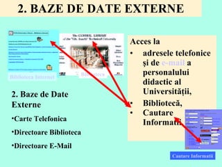 2. BAZE DE DATE EXTERNE Acces la  adresele telefonice şi de  e-mail  a personalului didactic al Universităţii,  Bibliotecă, Cautare Informatii. Biblioteca Biblioteca Internet Cautare Informatii 2. Ba ze  de Date Externe  Carte Telefonica  Directoare Biblioteca Directoare E-Mail 
