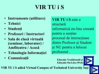 VIR TU i S Instrumente (utilitare) Tehnici Studenţi Profesori / Instructori Sala de clasă virtuală (seminar, laborator) / Amfiteatru / Acasă Tehnologia Informaţiei Comunicaţii V I R   TU   i   S   este o structură  informatică  on-line  creeată  pentru a susţine  procesul de interacţiune  dintre Profesor şi Student şi NU pentru a înlocui  profesorul .   VIR TU i S  adică  Virtual Campus of Technical University Ia şi   Educa ţ ie Tradi ţ ional ă   ş i  Educa ţ ie On-Line (Web) 