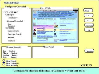 Configurarea  Studiul ui   I ndividual  în Campusul Virtual VIR TU iS  Proiectare  Concepte  Introducere  Alegerea Ecranului  Test  Rezumat  Instruire  Demonstraţie  Exerciţiu Practic  Sarcină  Evaluare  Notă  --> <-- Resetare Ok Ion  Student  Maria  Student  Adrian  Tutore  Dan  Expert  Trimite  Lista E-Mail  Lista Utilizatori  Lista Activităţi  Studiu Individual  VIRTUiS Navigarea Cursului  Curs HTML  Reţeaua Studenţi  Mesaj Poştal   