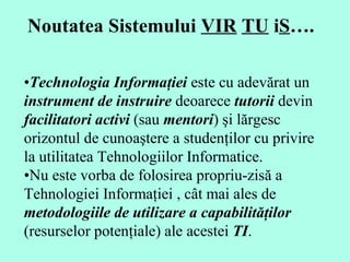 Noutatea Sistemului  VIR   TU  i S ….   • Technolog ia Informaţiei  este cu adevărat un  instrument de instruire  deoarece  tutorii  devin  facilitatori activi  (sau  mentori ) şi lărgesc orizontul de cunoaştere a studenţilor cu privire la utilitatea Tehnologiilor Informatice .  • Nu este vorba de folosirea propriu-zisă a Tehnologiei Informaţiei , cât mai ales de  metodologiile de utilizare a capabilităţilor  (resurselor potenţiale) ale acestei  TI .   