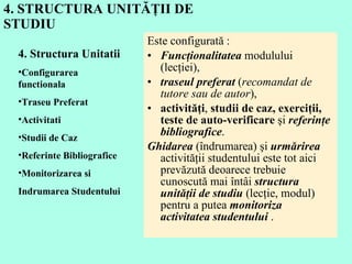 4. STRUCTURA UNITĂŢII DE STUDIU Este configurată :  Funcţionalitatea  modulului (lecţiei),  traseul preferat  ( recomandat de tutore sau de autor ),  activităţi ,  studii de caz, exerciţii, teste de auto-verificare  şi  referinţe bibliografice .  Ghidarea  (îndrumarea) şi  urmărirea  activităţii studentului este tot aici prevăzută deoarece trebuie cunoscută mai întâi  structura unităţii de studiu  (lecţie, modul) pentru a putea  monitoriza activitatea studentului  .  4. Structura Unitatii  Configurarea functionala Traseu Preferat Activitati Studii de Caz Referinte Bibliografice Monitorizarea si  Indrumarea Studentului  