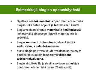 Opettaja voi  dokumentoida  opetuksen etenemistä blogiin sekä antaa  ohjeita ja tehtäviä  sen kautta.  Blogia voidaan käyttää  materiaalin keräämisessä  linkittämällä aiheeseen liittyviä materiaaleja ja syötteitä.  Blogin  kommenttitoimintoa  voidaan käyttää  keskustelu- ja palautekanavana .  Kurssiblogin päivitysoikeudet voidaan antaa myös opiskelijoille, jolloin blogi toimii  yhteisenä työskentelyalueena . Blogin kirjoituksilla ja sivuilla voidaan  vaiheistaa  opetuksen etenemistä (esim. 23asiaa.net).  Esimerkkejä blogien opetuskäytöstä 