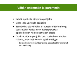 Kehitä opetusta aiemman pohjalta Siirrä lisää vastuuta oppijoille Esimerkiksi jos viimeksi oli kurssin yhteinen blogi, seuraavaksi voidaan sen lisäksi perustaa opiskelijoiden henkilökohtaiset blogit Ota käyttöön myös jokin uusi sosiaalisen median palvelu, joka sopii kurssin työskentelyyn Esimerkiksi miellekarttaohjelma, sosiaaliset kirjanmerkit tai mikroblogi Vähän enemmän ja paremmin 