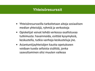 Yhteisöresursseilla tarkoitetaan aitoja sosiaalisen median yhteisöjä, ryhmiä ja verkostoja Opiskelijat voivat tehdä verkossa osallistuvaa tutkimusta: havainnoida, esittää kysymyksiä, keskustella, tutkia vanhoja keskusteluja jne. Asiantuntijayhteisöjen kautta opetukseen voidaan tuoda sellaista sisältöä, jonka saavuttaminen olisi muuten vaikeaa Yhteisöresurssit 