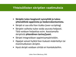 Skriptin tulee loogisesti synnyttää ja tukea yhteisöllistä oppimista ja tiedonrakentamista. Skripti ei saa olla liian tiukka (over-scripting) Skriptin vaiheita tulee voida seurata helposti. Tätä voidaan helpottaa esim. koostamalla skriptistä  yhtenäinen tarina/juoni.  Skripti integroidaan oppimisympäristöön. Oppijat voivat hylätä liian tiukasti määritellyn tai monimutkaisen skriptin.  Hyvä skripti voidaan siirtää eri konteksteihin. Yhteisöllisten skriptien vaatimuksia Lähde: Pierre Dillenbourg, 2002 