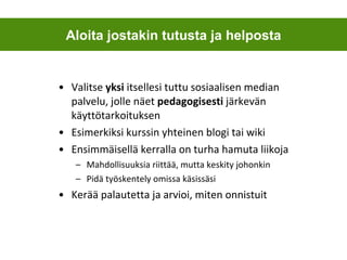 Valitse  yksi  itsellesi tuttu sosiaalisen median palvelu, jolle näet  pedagogisesti  järkevän käyttötarkoituksen Esimerkiksi kurssin yhteinen blogi tai wiki Ensimmäisellä kerralla on turha hamuta liikoja Mahdollisuuksia riittää, mutta keskity johonkin Pidä työskentely omissa käsissäsi Kerää palautetta ja arvioi, miten onnistuit Aloita jostakin tutusta ja helposta 
