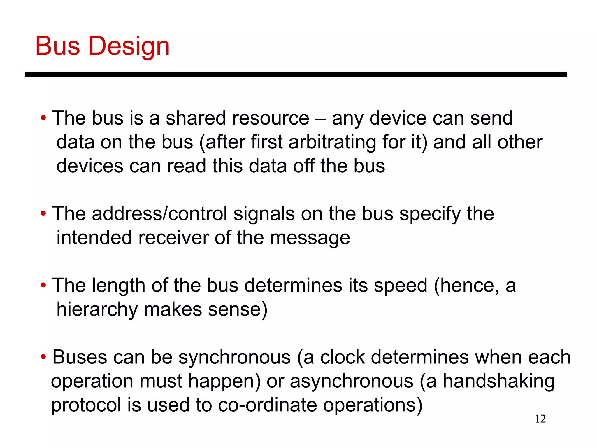 12
Bus Design
• The bus is a shared resource – any device can send
data on the bus (after first arbitrating for it) and all other
devices can read this data off the bus
• The address/control signals on the bus specify the
intended receiver of the message
• The length of the bus determines its speed (hence, a
hierarchy makes sense)
• Buses can be synchronous (a clock determines when each
operation must happen) or asynchronous (a handshaking
protocol is used to co-ordinate operations)
 
