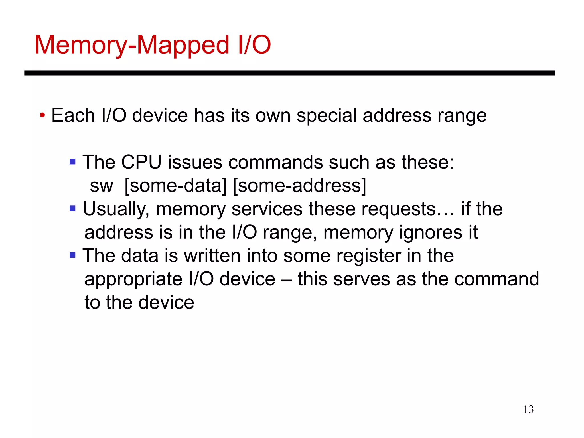 13
Memory-Mapped I/O
• Each I/O device has its own special address range
 The CPU issues commands such as these:
sw [some-data] [some-address]
 Usually, memory services these requests… if the
address is in the I/O range, memory ignores it
 The data is written into some register in the
appropriate I/O device – this serves as the command
to the device
 