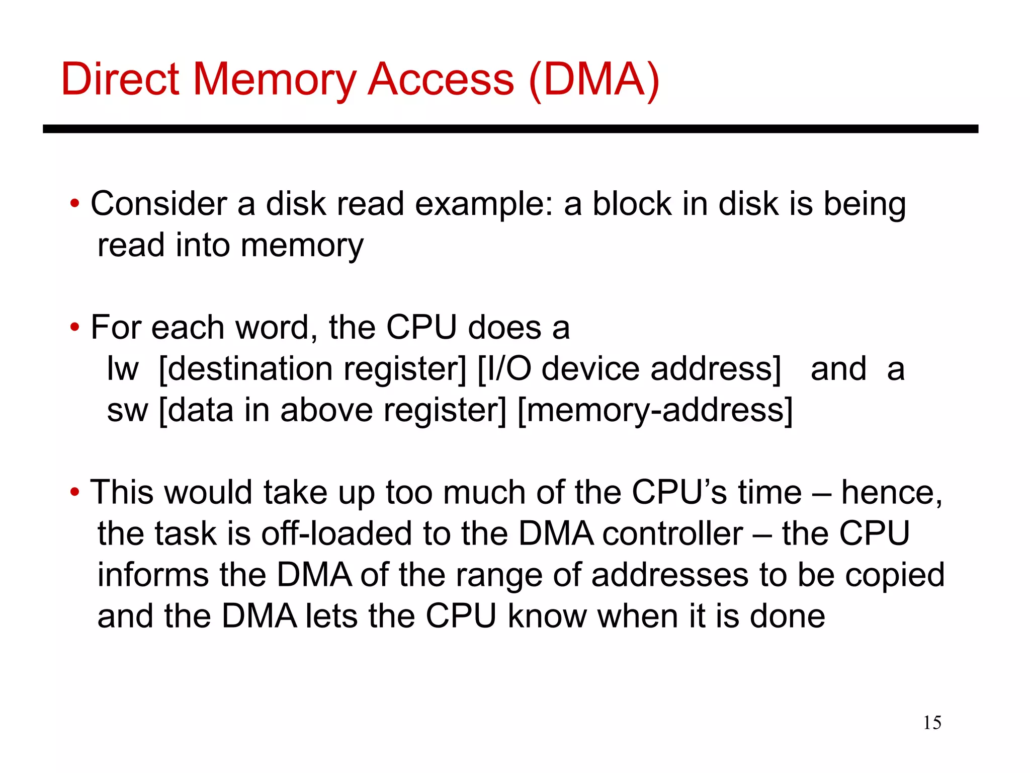 15
Direct Memory Access (DMA)
• Consider a disk read example: a block in disk is being
read into memory
• For each word, the CPU does a
lw [destination register] [I/O device address] and a
sw [data in above register] [memory-address]
• This would take up too much of the CPU’s time – hence,
the task is off-loaded to the DMA controller – the CPU
informs the DMA of the range of addresses to be copied
and the DMA lets the CPU know when it is done
 
