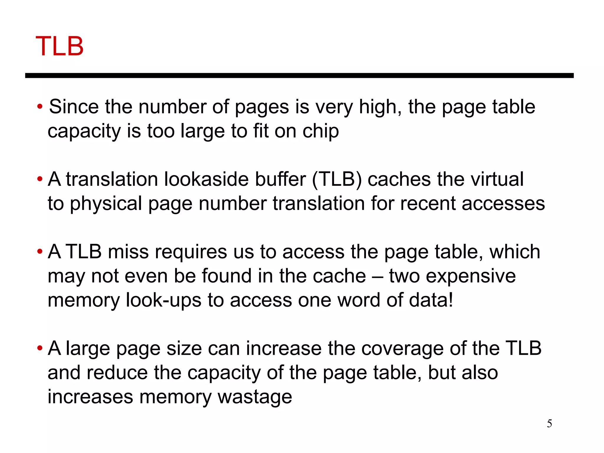 5
TLB
• Since the number of pages is very high, the page table
capacity is too large to fit on chip
• A translation lookaside buffer (TLB) caches the virtual
to physical page number translation for recent accesses
• A TLB miss requires us to access the page table, which
may not even be found in the cache – two expensive
memory look-ups to access one word of data!
• A large page size can increase the coverage of the TLB
and reduce the capacity of the page table, but also
increases memory wastage
 