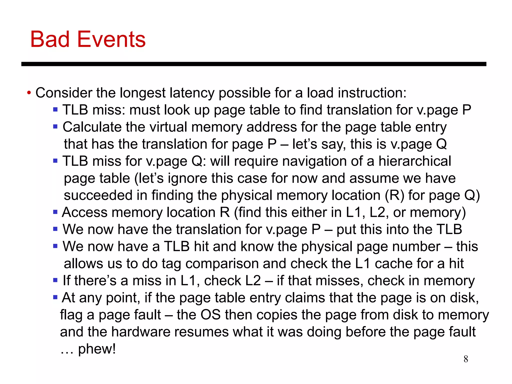 8
Bad Events
• Consider the longest latency possible for a load instruction:
 TLB miss: must look up page table to find translation for v.page P
 Calculate the virtual memory address for the page table entry
that has the translation for page P – let’s say, this is v.page Q
 TLB miss for v.page Q: will require navigation of a hierarchical
page table (let’s ignore this case for now and assume we have
succeeded in finding the physical memory location (R) for page Q)
 Access memory location R (find this either in L1, L2, or memory)
 We now have the translation for v.page P – put this into the TLB
 We now have a TLB hit and know the physical page number – this
allows us to do tag comparison and check the L1 cache for a hit
 If there’s a miss in L1, check L2 – if that misses, check in memory
 At any point, if the page table entry claims that the page is on disk,
flag a page fault – the OS then copies the page from disk to memory
and the hardware resumes what it was doing before the page fault
… phew!
 