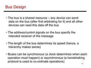 12
Bus Design
• The bus is a shared resource – any device can send
data on the bus (after first arbitrating for it) and all other
devices can read this data off the bus
• The address/control signals on the bus specify the
intended receiver of the message
• The length of the bus determines its speed (hence, a
hierarchy makes sense)
• Buses can be synchronous (a clock determines when each
operation must happen) or asynchronous (a handshaking
protocol is used to co-ordinate operations)
 