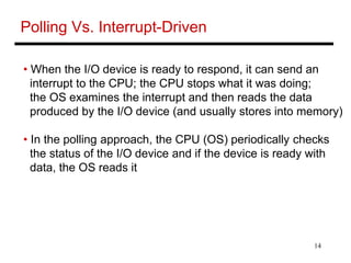 14
Polling Vs. Interrupt-Driven
• When the I/O device is ready to respond, it can send an
interrupt to the CPU; the CPU stops what it was doing;
the OS examines the interrupt and then reads the data
produced by the I/O device (and usually stores into memory)
• In the polling approach, the CPU (OS) periodically checks
the status of the I/O device and if the device is ready with
data, the OS reads it
 