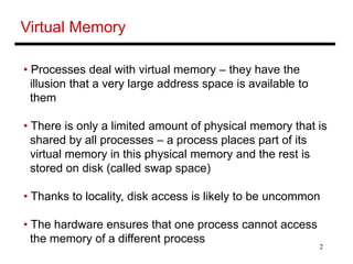 2
Virtual Memory
• Processes deal with virtual memory – they have the
illusion that a very large address space is available to
them
• There is only a limited amount of physical memory that is
shared by all processes – a process places part of its
virtual memory in this physical memory and the rest is
stored on disk (called swap space)
• Thanks to locality, disk access is likely to be uncommon
• The hardware ensures that one process cannot access
the memory of a different process
 