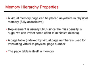 4
Memory Hierarchy Properties
• A virtual memory page can be placed anywhere in physical
memory (fully-associative)
• Replacement is usually LRU (since the miss penalty is
huge, we can invest some effort to minimize misses)
• A page table (indexed by virtual page number) is used for
translating virtual to physical page number
• The page table is itself in memory
 