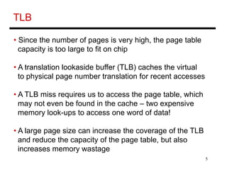 5
TLB
• Since the number of pages is very high, the page table
capacity is too large to fit on chip
• A translation lookaside buffer (TLB) caches the virtual
to physical page number translation for recent accesses
• A TLB miss requires us to access the page table, which
may not even be found in the cache – two expensive
memory look-ups to access one word of data!
• A large page size can increase the coverage of the TLB
and reduce the capacity of the page table, but also
increases memory wastage
 