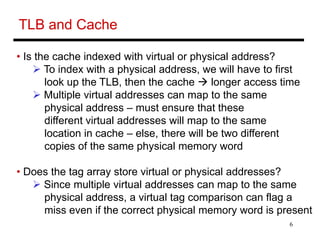 6
TLB and Cache
• Is the cache indexed with virtual or physical address?
 To index with a physical address, we will have to first
look up the TLB, then the cache  longer access time
 Multiple virtual addresses can map to the same
physical address – must ensure that these
different virtual addresses will map to the same
location in cache – else, there will be two different
copies of the same physical memory word
• Does the tag array store virtual or physical addresses?
 Since multiple virtual addresses can map to the same
physical address, a virtual tag comparison can flag a
miss even if the correct physical memory word is present
 