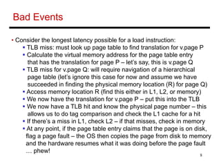 8
Bad Events
• Consider the longest latency possible for a load instruction:
 TLB miss: must look up page table to find translation for v.page P
 Calculate the virtual memory address for the page table entry
that has the translation for page P – let’s say, this is v.page Q
 TLB miss for v.page Q: will require navigation of a hierarchical
page table (let’s ignore this case for now and assume we have
succeeded in finding the physical memory location (R) for page Q)
 Access memory location R (find this either in L1, L2, or memory)
 We now have the translation for v.page P – put this into the TLB
 We now have a TLB hit and know the physical page number – this
allows us to do tag comparison and check the L1 cache for a hit
 If there’s a miss in L1, check L2 – if that misses, check in memory
 At any point, if the page table entry claims that the page is on disk,
flag a page fault – the OS then copies the page from disk to memory
and the hardware resumes what it was doing before the page fault
… phew!
 
