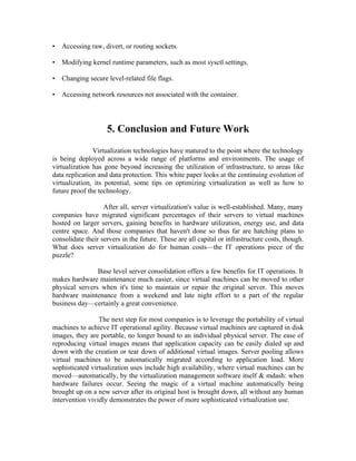 •   Accessing raw, divert, or routing sockets.

•   Modifying kernel runtime parameters, such as most sysctl settings.

•   Changing secure level-related file flags.

•   Accessing network resources not associated with the container.




                    5. Conclusion and Future Work
               Virtualization technologies have matured to the point where the technology
is being deployed across a wide range of platforms and environments. The usage of
virtualization has gone beyond increasing the utilization of infrastructure, to areas like
data replication and data protection. This white paper looks at the continuing evolution of
virtualization, its potential, some tips on optimizing virtualization as well as how to
future proof the technology.

                   After all, server virtualization's value is well-established. Many, many
companies have migrated significant percentages of their servers to virtual machines
hosted on larger servers, gaining benefits in hardware utilization, energy use, and data
centre space. And those companies that haven't done so thus far are hatching plans to
consolidate their servers in the future. These are all capital or infrastructure costs, though.
What does server virtualization do for human costs—the IT operations piece of the
puzzle?

                Base level server consolidation offers a few benefits for IT operations. It
makes hardware maintenance much easier, since virtual machines can be moved to other
physical servers when it's time to maintain or repair the original server. This moves
hardware maintenance from a weekend and late night effort to a part of the regular
business day—certainly a great convenience.

                 The next step for most companies is to leverage the portability of virtual
machines to achieve IT operational agility. Because virtual machines are captured in disk
images, they are portable, no longer bound to an individual physical server. The ease of
reproducing virtual images means that application capacity can be easily dialed up and
down with the creation or tear down of additional virtual images. Server pooling allows
virtual machines to be automatically migrated according to application load. More
sophisticated virtualization uses include high availability, where virtual machines can be
moved—automatically, by the virtualization management software itself & mdash: when
hardware failures occur. Seeing the magic of a virtual machine automatically being
brought up on a new server after its original host is brought down, all without any human
intervention vividly demonstrates the power of more sophisticated virtualization use.
 