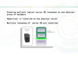 Creating multiple logical server OS instances on one physical
piece of hardware
Hypervisor is installed on one physical server
Multiple instances of server OS are installed.
 