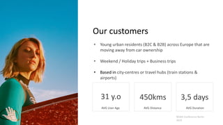 Our customers
• Young urban residents (B2C & B2B) across Europe that are
moving away from car ownership
• Weekend / Holiday trips + Business trips
• Based in city-centres or travel hubs (train stations &
airports)
NOAH Conference Berlin
2019
31 y.o 3,5 days450kms
AVG User Age AVG Distance AVG Duration
 