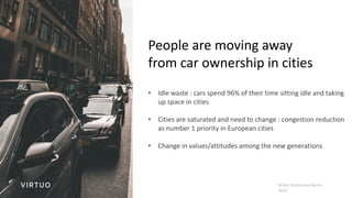 NOAH Conference Berlin
2019
People are moving away
from car ownership in cities
• Idle waste : cars spend 96% of their time sitting idle and taking
up space in cities
• Cities are saturated and need to change : congestion reduction
as number 1 priority in European cities
• Change in values/attitudes among the new generations
 