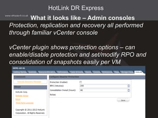 What it looks like – Admin consoles
Protection, replication and recovery all performed
through familiar vCenter console
vCenter plugin shows protection options – can
enable/disable protection and set/modify RPO and
consolidation of snapshots easily per VM
HotLink DR Express
 