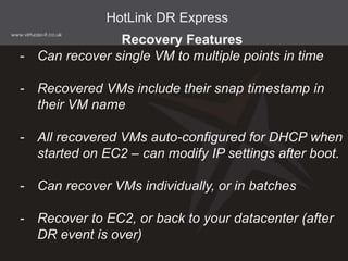 HotLink DR Express
Recovery Features
- Can recover single VM to multiple points in time
- Recovered VMs include their snap timestamp in
their VM name
- All recovered VMs auto-configured for DHCP when
started on EC2 – can modify IP settings after boot.
- Can recover VMs individually, or in batches
- Recover to EC2, or back to your datacenter (after
DR event is over)
 