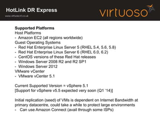 HotLink DR Express
Supported Platforms
Host Platforms
- Amazon EC2 (all regions worldwide)
Guest Operating Systems
- Red Hat Enterprise Linux Server 5 (RHEL 5.4, 5.6, 5.8)
- Red Hat Enterprise Linux Server 6 (RHEL 6.0, 6.2)
- CentOS versions of these Red Hat releases
- Windows Server 2008 R2 and R2 SP1
- Windows Server 2012
VMware vCenter
- VMware vCenter 5.1
Current Supported Version = vSphere 5.1
[Support for vSphere v5.5 expected very soon (Q1 ‘14)]
Initial replication (seed) of VMs is dependent on Internet Bandwidth at
primary datacentre, could take a while to protect large environments
- Can use Amazon Connect (avail through some ISPs)
 