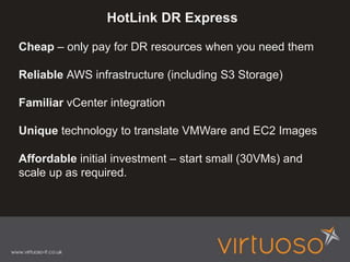 HotLink DR Express
Cheap – only pay for DR resources when you need them
Reliable AWS infrastructure (including S3 Storage)
Familiar vCenter integration
Unique technology to translate VMWare and EC2 Images
Affordable initial investment – start small (30VMs) and
scale up as required.
 