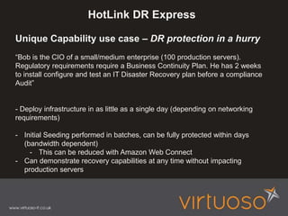 HotLink DR Express
Unique Capability use case – DR protection in a hurry
“Bob is the CIO of a small/medium enterprise (100 production servers).
Regulatory requirements require a Business Continuity Plan. He has 2 weeks
to install configure and test an IT Disaster Recovery plan before a compliance
Audit”
- Deploy infrastructure in as little as a single day (depending on networking
requirements)
- Initial Seeding performed in batches, can be fully protected within days
(bandwidth dependent)
- This can be reduced with Amazon Web Connect
- Can demonstrate recovery capabilities at any time without impacting
production servers
 