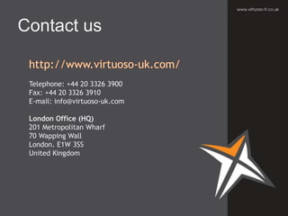 Telephone: +44 20 3326 3900
Fax: +44 20 3326 3910
E-mail: info@virtuoso-uk.com
London Office (HQ)
201 Metropolitan Wharf
70 Wapping Wall
London. E1W 3SS
United Kingdom
Contact us
 