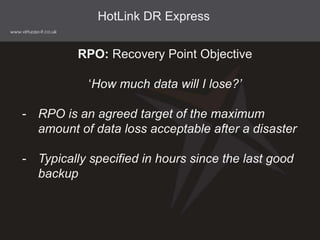 HotLink DR Express
RPO: Recovery Point Objective
‘How much data will I lose?’
- RPO is an agreed target of the maximum
amount of data loss acceptable after a disaster
- Typically specified in hours since the last good
backup
 