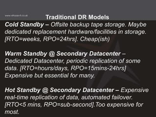 Traditional DR Models
Cold Standby – Offsite backup tape storage. Maybe
dedicated replacement hardware/facilities in storage.
[RTO=weeks, RPO=24hrs]. Cheap(ish)
Warm Standby @ Secondary Datacenter –
Dedicated Datacenter, periodic replication of some
data. [RTO=hours/days, RPO=15mins-24hrs]
Expensive but essential for many.
Hot Standby @ Secondary Datacenter – Expensive
real-time replication of data, automated failover.
[RTO<5 mins, RPO=sub-second].Too expensive for
most.
 