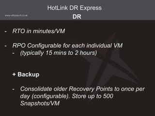 DR
- RTO in minutes/VM
- RPO Configurable for each individual VM
- (typically 15 mins to 2 hours)
+ Backup
- Consolidate older Recovery Points to once per
day (configurable). Store up to 500
Snapshots/VM
HotLink DR Express
 