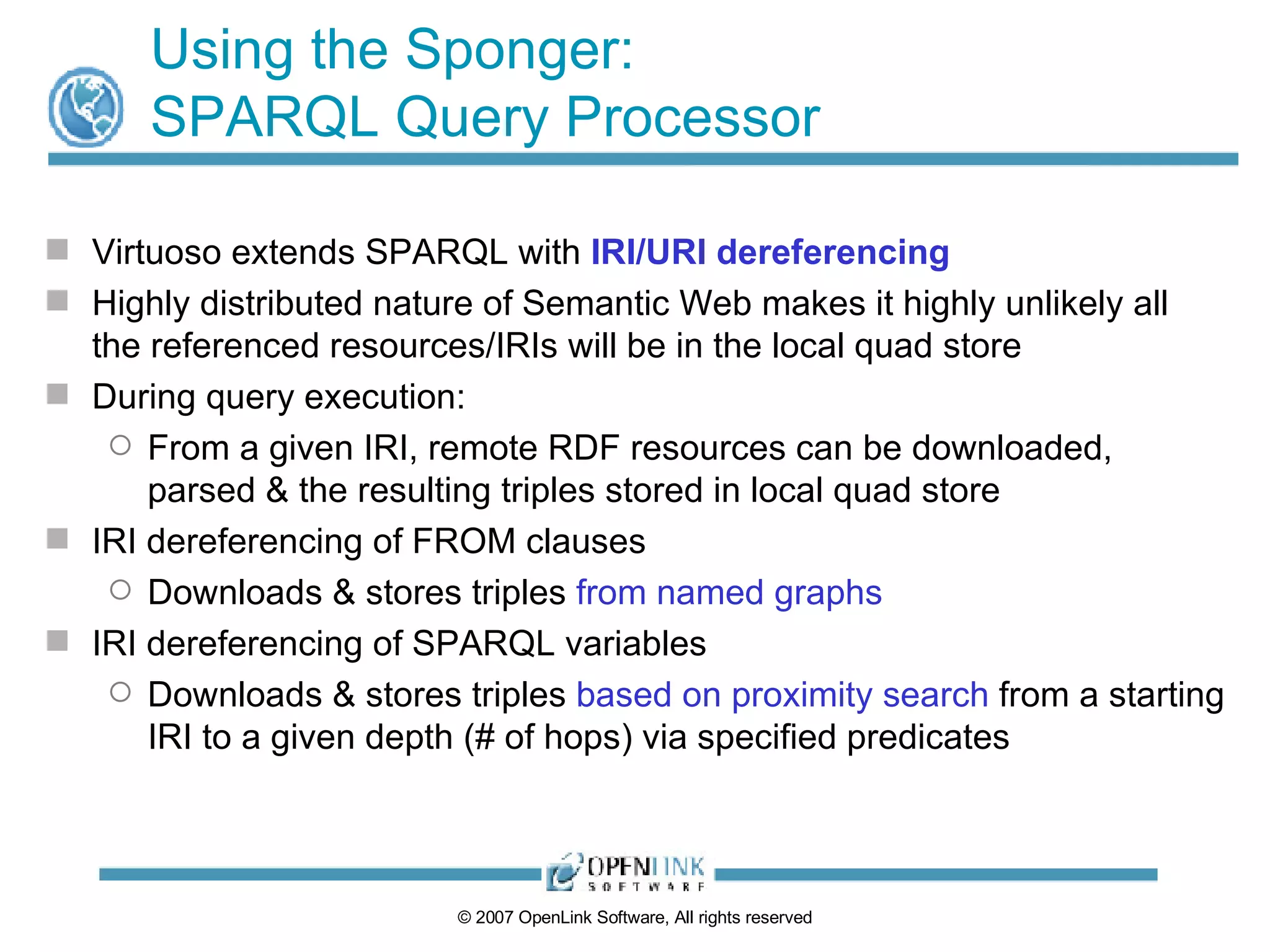 Using the Sponger: SPARQL Query Processor Virtuoso extends SPARQL with  IRI/URI dereferencing Highly distributed nature of Semantic Web makes it highly unlikely all the referenced resources/IRIs will be in the local quad store During query execution: From a given IRI, remote RDF resources can be downloaded, parsed & the resulting triples stored in local quad store IRI dereferencing of FROM clauses Downloads & stores triples  from named graphs IRI dereferencing of SPARQL variables Downloads & stores triples  based on proximity search  from a starting IRI to a given depth (# of hops) via specified predicates 