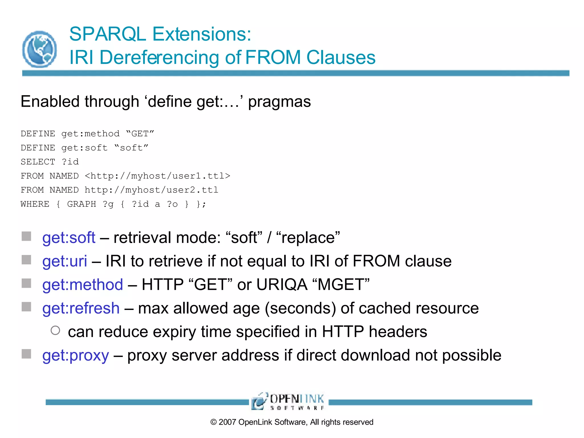 SPARQL Extensions: IRI Dereferencing of FROM Clauses Enabled through ‘define get:…’ pragmas DEFINE get:method “GET” DEFINE get:soft “soft” SELECT ?id FROM NAMED <http://myhost/user1.ttl> FROM NAMED http://myhost/user2.ttl WHERE { GRAPH ?g { ?id a ?o } }; get:soft  – retrieval mode: “soft” / “replace” get:uri  – IRI to retrieve if not equal to IRI of FROM clause get:method  – HTTP “GET” or URIQA “MGET” get:refresh  – max allowed age (seconds) of cached resource can reduce expiry time specified in HTTP headers get:proxy  – proxy server address if direct download not possible 